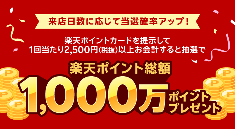 来店日数に応じて当選確率アップ！楽天ポイントカードを提示して1回当たり2,500円（税抜）以上お会計すると抽選で楽天ポイント総額1,000万ポイントプレゼント
