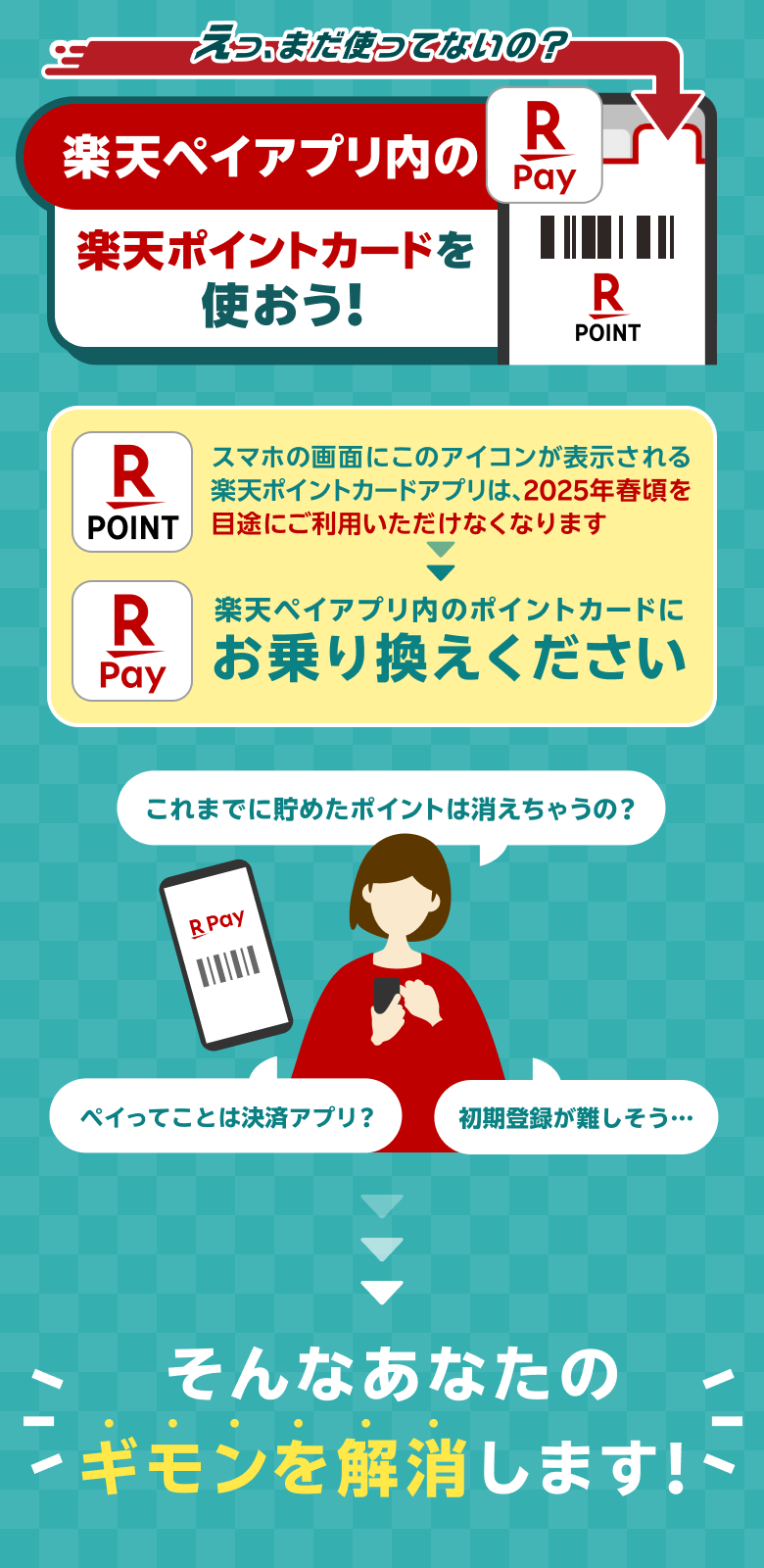 えっ、まだ使ってないの？ 楽天ペイアプリ内の楽天ポイントカードを使おう！ [スマホの画面にこのアイコンが表示される楽天ポイントカードアプリは、2025年春頃を目処にご利用いただけなくなります→楽天ペイアプリ内のポイントカードにお乗り換えください] これまで貯めたポイントは消えちゃうの？ペイってことは決済アプリ？初期登録が難しそう・・・→そんなあなたの疑問を解消します！