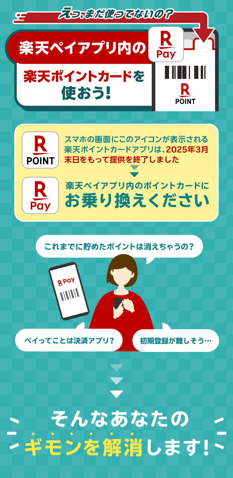 えっ、まだ使ってないの？ 楽天ペイアプリ内の楽天ポイントカードを使おう！ [スマホの画面にこのアイコンが表示される楽天ポイントカードアプリは、2025年3月末日をもって提供を終了しました→楽天ペイアプリ内のポイントカードにお乗り換えください] これまで貯めたポイントは消えちゃうの？ペイってことは決済アプリ？初期登録が難しそう・・・→そんなあなたの疑問を解消します！