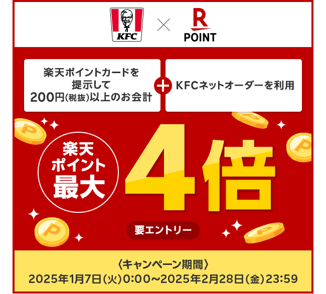 【ケンタッキーフライドチキン × 楽天ポイントカード】楽天ポイントカードを提示して200円（税抜）以上のお会計＋KFCネットオーダーを利用で楽天ポイント最大4倍（要エントリー） キャンペーン期間：2025年1月7日（火）0:00〜2025年2月28日（金）23:59