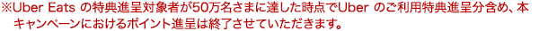 ※Uber Eats の特典進呈対象者が50万名さまに達した時点で Uber のご利用特典進呈分含め、本キャンペーンにおけるポイント進呈は終了させていただきます。
