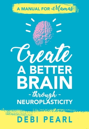 Create a Better Brain through Neuroplasticity A Manual for Mamas Debi Pearl