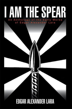 I Am the Spear An Anthology of the Early Works of Edgar Alexander Lara Edgar Alexander Lara