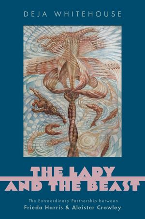 The Lady and the Beast: The Extraordinary Partnership Between Frieda Harris and Aleister Crowley/OXFORD UNIV PR USA/Deja Whitehouse