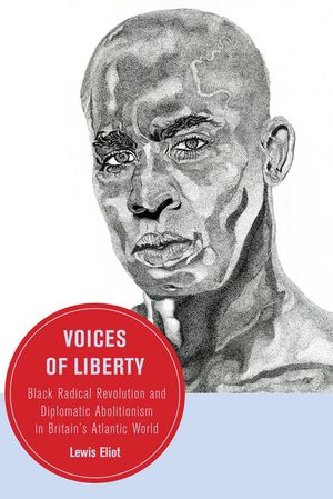 Voices of Liberty Black Radical Revolution and Diplomatic Abolitionism in Britain’s Atlantic World Lewis Eliot
